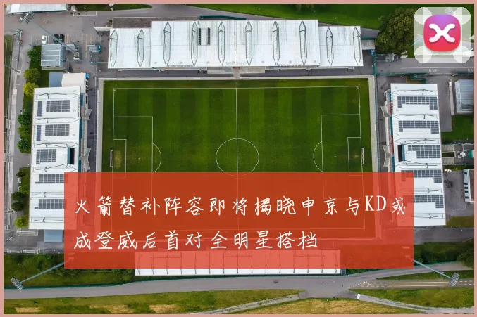 火箭替补阵容即将揭晓申京与KD或成登威后首对全明星搭档