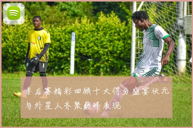 季后赛精彩回顾十大得分盛宴状元与外星人齐聚巅峰表现