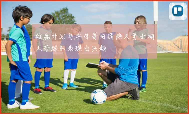 雄鹿计划与字母哥沟通热火勇士湖人等球队表现出兴趣
