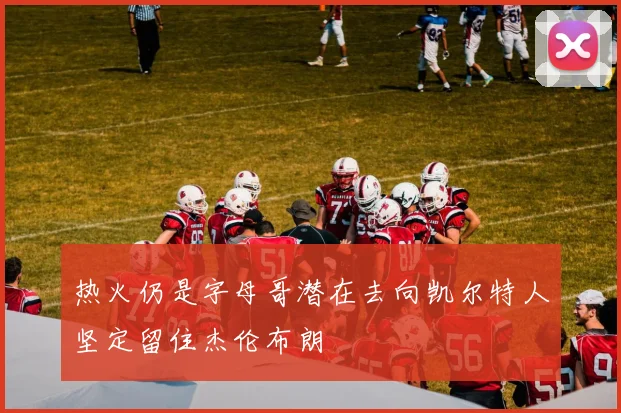 热火仍是字母哥潜在去向凯尔特人坚定留住杰伦布朗
