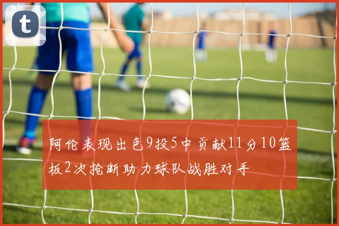 阿伦表现出色9投5中贡献11分10篮板2次抢断助力球队战胜对手