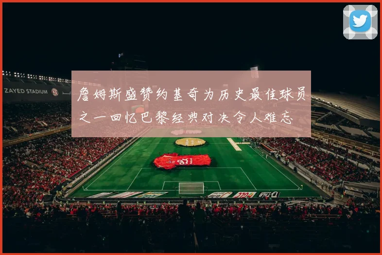 詹姆斯盛赞约基奇为历史最佳球员之一回忆巴黎经典对决令人难忘