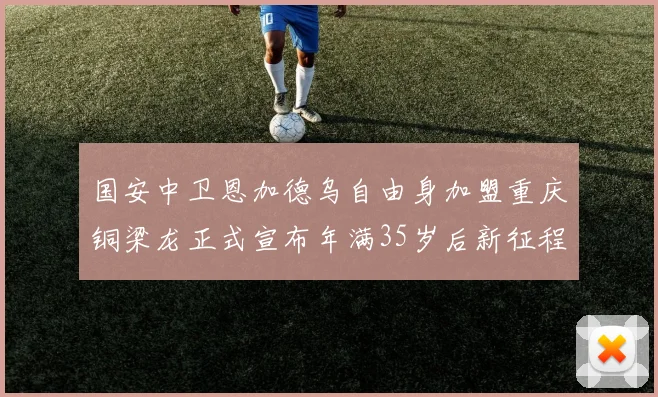 国安中卫恩加德乌自由身加盟重庆铜梁龙正式宣布年满35岁后新征程开启