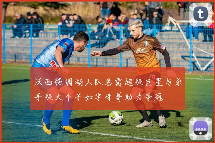 沃西强调湖人队急需超级巨星与杀手级大个子如字母哥助力争冠