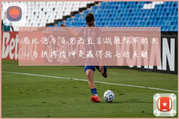 恩比德与马克西直言战胜绿军的决心与拼搏精神是赢得抢七的关键