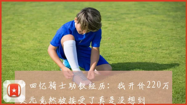 卢回忆骑士助教经历：我开价220万美元竟然被接受了真是没想到