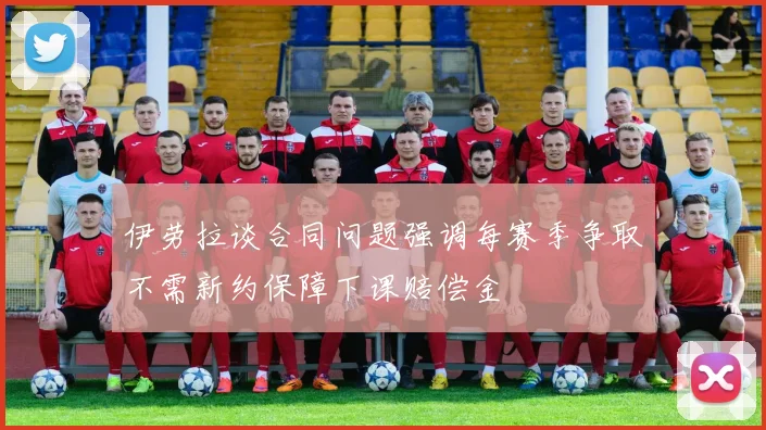 伊劳拉谈合同问题强调每赛季争取不需新约保障下课赔偿金
