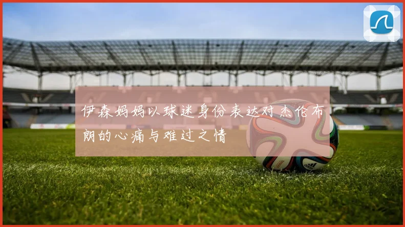 伊森妈妈以球迷身份表达对杰伦布朗的心痛与难过之情