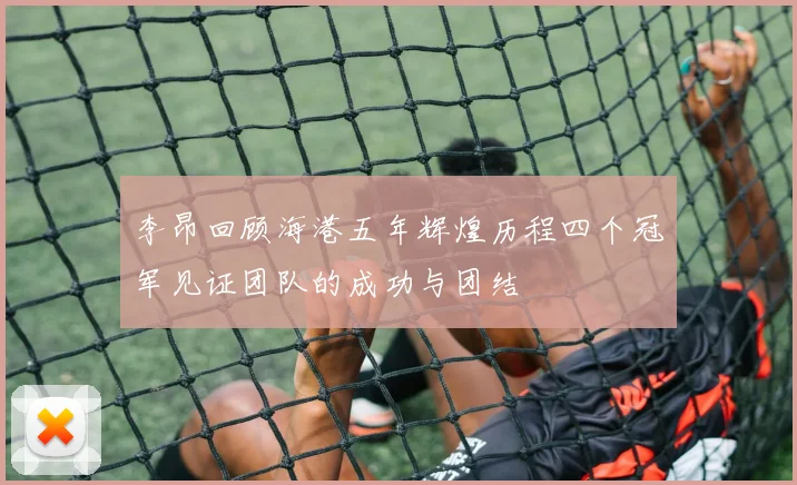 李昂回顾海港五年辉煌历程四个冠军见证团队的成功与团结