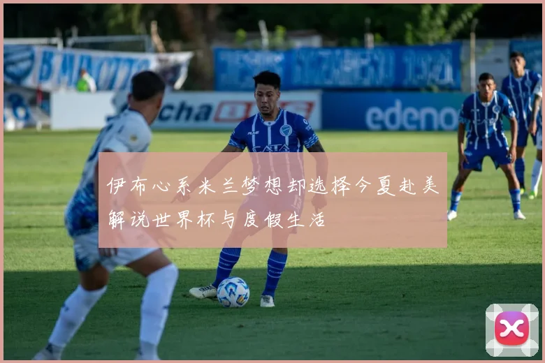 伊布心系米兰梦想却选择今夏赴美解说世界杯与度假生活