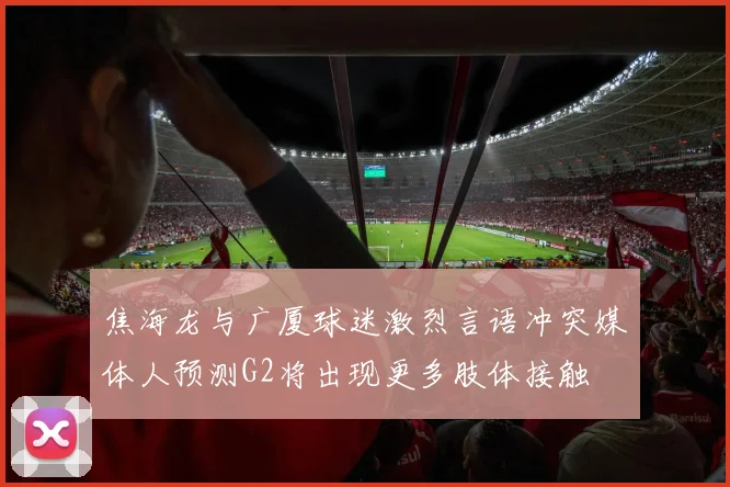 焦海龙与广厦球迷激烈言语冲突媒体人预测G2将出现更多肢体接触