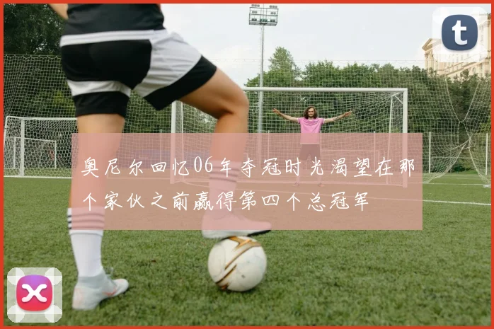 奥尼尔回忆06年夺冠时光渴望在那个家伙之前赢得第四个总冠军