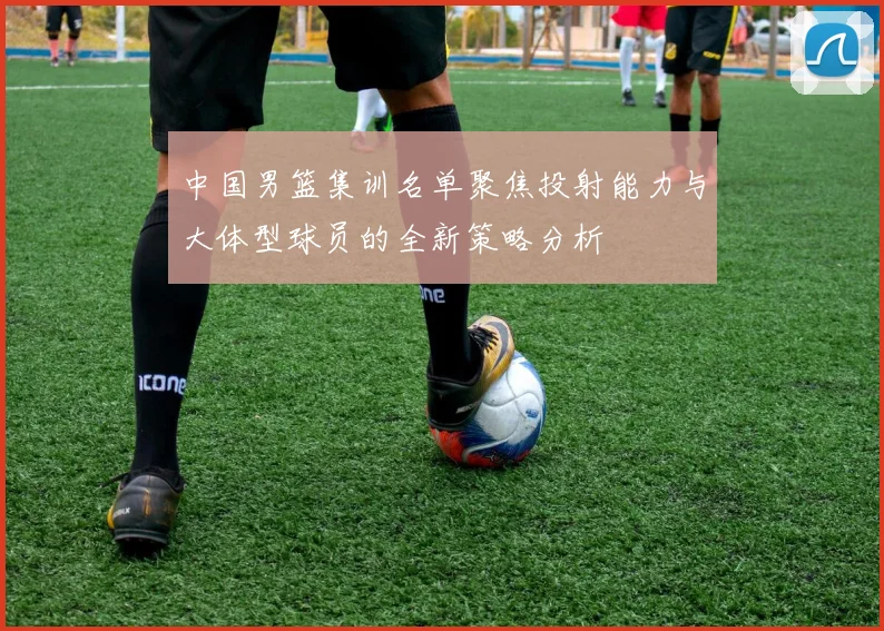 中国男篮集训名单聚焦投射能力与大体型球员的全新策略分析