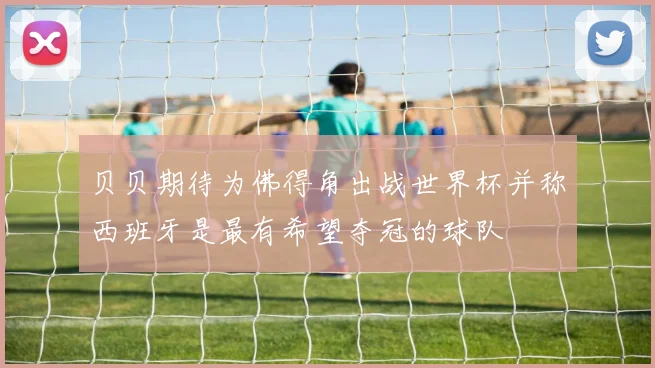 贝贝期待为佛得角出战世界杯并称西班牙是最有希望夺冠的球队
