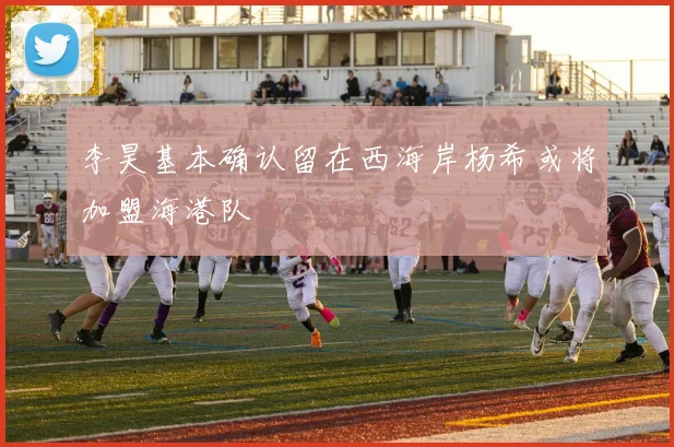 李昊基本确认留在西海岸杨希或将加盟海港队
