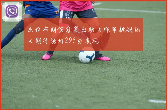杰伦布朗伤愈复出助力绿军挑战热火期待场均295分表现