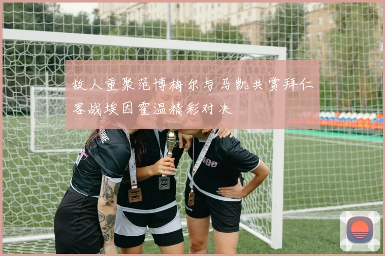 故人重聚范博梅尔与马凯共赏拜仁客战埃因霍温精彩对决