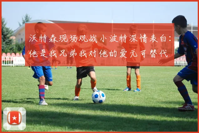 沃特森现场观战小波特深情表白：他是我兄弟我对他的爱无可替代