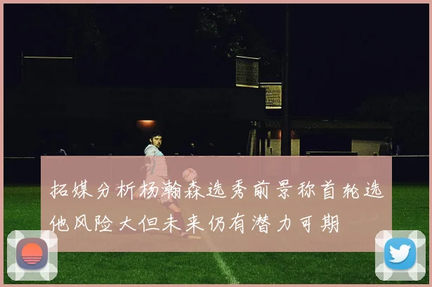 拓媒分析杨瀚森选秀前景称首轮选他风险大但未来仍有潜力可期