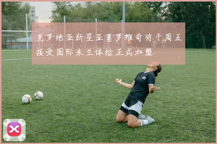 克罗地亚新星亚基罗维奇将于周五接受国际米兰体检正式加盟