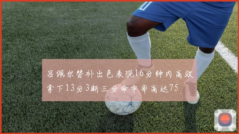吕佩尔替补出色表现16分钟内高效拿下13分3断三分命中率高达75