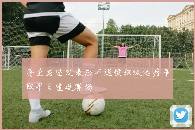 蒋圣龙坚定表态不退役积极治疗争取早日重返赛场