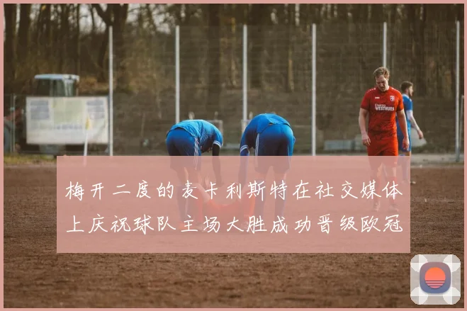 梅开二度的麦卡利斯特在社交媒体上庆祝球队主场大胜成功晋级欧冠16强
