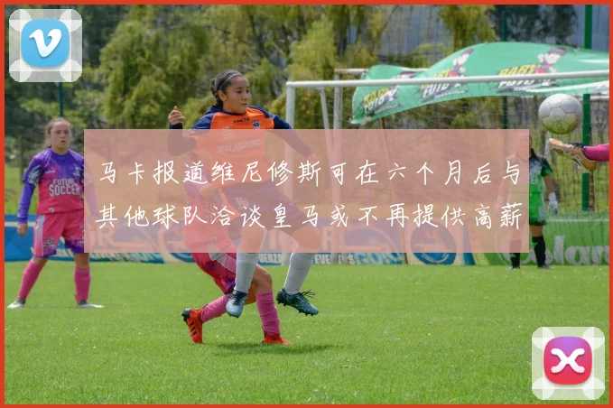 马卡报道维尼修斯可在六个月后与其他球队洽谈皇马或不再提供高薪合同