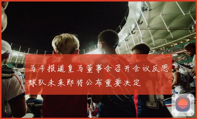 马卡报道皇马董事会召开会议反思球队未来即将公布重要决定