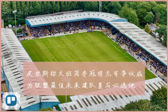 皮尔斯称文班若夺冠将无可争议成为联盟最佳未来建队基石必选他