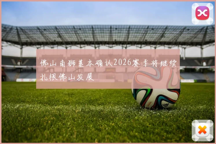 佛山南狮基本确认2026赛季将继续扎根佛山发展