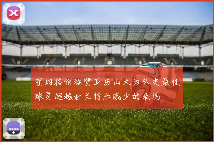 霍姆格伦称赞亚历山大为队史最佳球员超越杜兰特和威少的表现