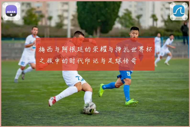 梅西与阿根廷的荣耀与挣扎世界杯之旅中的时代印记与足球传奇